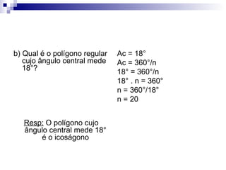 b) Qual é o polígono regular cujo ângulo central mede 18°? Resp:  O polígono cujo ângulo central mede 18° é o icoságono Ac = 18° Ac = 360°/n 18° = 360°/n 18° . n = 360° n = 360°/18° n = 20 