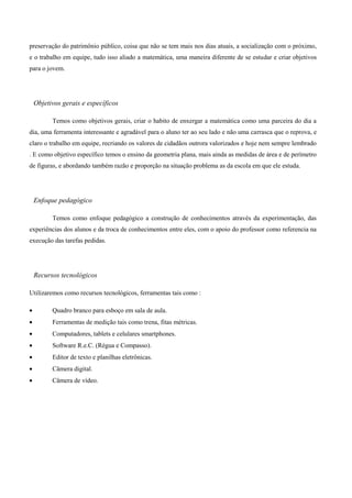 preservação do patrimônio público, coisa que não se tem mais nos dias atuais, a socialização com o próximo,
e o trabalho em equipe, tudo isso aliado a matemática, uma maneira diferente de se estudar e criar objetivos
para o jovem.




 Objetivos gerais e específicos

        Temos como objetivos gerais, criar o habito de enxergar a matemática como uma parceira do dia a
dia, uma ferramenta interessante e agradável para o aluno ter ao seu lado e não uma carrasca que o reprova, e
claro o trabalho em equipe, recriando os valores de cidadãos outrora valorizados e hoje nem sempre lembrado
. E como objetivo específico temos o ensino da geometria plana, mais ainda as medidas de área e de perímetro
de figuras, e abordando também razão e proporção na situação problema as da escola em que ele estuda.




 Enfoque pedagógico

        Temos como enfoque pedagógico a construção de conhecimentos através da experimentação, das
experiências dos alunos e da troca de conhecimentos entre eles, com o apoio do professor como referencia na
execução das tarefas pedidas.




 Recursos tecnológicos

Utilizaremos como recursos tecnológicos, ferramentas tais como :

        Quadro branco para esboço em sala de aula.
        Ferramentas de medição tais como trena, fitas métricas.
        Computadores, tablets e celulares smartphones.
        Software R.e.C. (Régua e Compasso).
        Editor de texto e planilhas eletrônicas.
        Câmera digital.
        Câmera de vídeo.
 