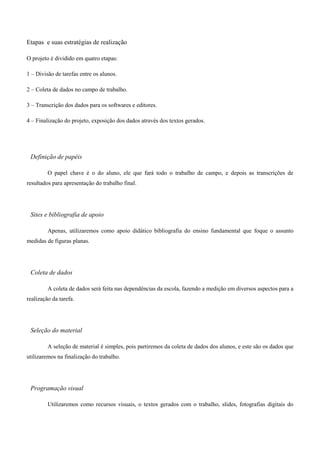 Etapas e suas estratégias de realização

O projeto é dividido em quatro etapas:

1 – Divisão de tarefas entre os alunos.

2 – Coleta de dados no campo de trabalho.

3 – Transcrição dos dados para os softwares e editores.

4 – Finalização do projeto, exposição dos dados através dos textos gerados.




 Definição de papéis

         O papel chave é o do aluno, ele que fará todo o trabalho de campo, e depois as transcrições de
resultados para apresentação do trabalho final.




 Sites e bibliografia de apoio

         Apenas, utilizaremos como apoio didático bibliografia do ensino fundamental que foque o assunto
medidas de figuras planas.




 Coleta de dados

         A coleta de dados será feita nas dependências da escola, fazendo a medição em diversos aspectos para a
realização da tarefa.




 Seleção do material

         A seleção de material é simples, pois partiremos da coleta de dados dos alunos, e este são os dados que
utilizaremos na finalização do trabalho.




 Programação visual

         Utilizaremos como recursos visuais, o textos gerados com o trabalho, slides, fotografias digitais do
 