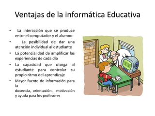 Ventajas de la informática Educativa La interacción que se produce entre el computador y el alumno  La posibilidad de dar una atención individual al estudianteLa potencialidad de amplificar las experiencias de cada díaLa capacidad que otorga al estudiante para controlar su propio ritmo del aprendizajeMayor fuente de información para la docencia, orientación,  motivación y ayuda para los profesores