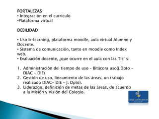 FORTALEZAS
• Integración en el currículo
•Plataforma virtual
DEBILIDAD
• Uso b-learning, plataforma moodle, aula virtual Alumno y
Docente.
• Sistema de comunicación, tanto en moodle como Index
web.
• Evaluación docente, ¿que ocurre en el aula con las Tic´s:
1. Administración del tiempo de uso – Bitácora uso(J.Dpto -
DIAC – DIE)
2. Gestión de uso, lineamiento de las áreas, un trabajo
realizado DIAC- DIE – J. Dpto).
3. Liderazgo, definición de metas de las áreas, de acuerdo
a la Misión y Visión del Colegio.
 
