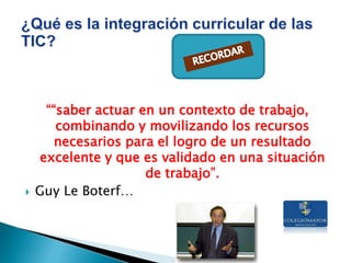 ““saber actuar en un contexto de trabajo,
combinando y movilizando los recursos
necesarios para el logro de un resultado
excelente y que es validado en una situación
de trabajo”.
 Guy Le Boterf…
 