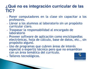 Poner computadores en la clase sin capacitar a los
profesores.
 Llevar a los alumnos al laboratorio sin un propósito
curricular claro.
 Traspasar la responsabilidad al encargado de
laboratorio
 Proveer software de aplicación como enciclopedias
electrónicas, hoja de cálculo, base de datos, etc., sin
propósito alguno.
 Uso de programas que cubren áreas de interés
especial o expertiz técnico pero que no ensamblan
con un área temática del currículo.
 Talleres tecnológicos.
 