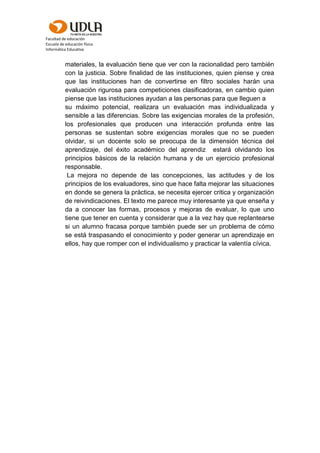 Facultad de educación
Escuela de educación física
Informática Educativa
materiales, la evaluación tiene que ver con la racionalidad pero también
con la justicia. Sobre finalidad de las instituciones, quien piense y crea
que las instituciones han de convertirse en filtro sociales harán una
evaluación rigurosa para competiciones clasificadoras, en cambio quien
piense que las instituciones ayudan a las personas para que lleguen a
su máximo potencial, realizara un evaluación mas individualizada y
sensible a las diferencias. Sobre las exigencias morales de la profesión,
los profesionales que producen una interacción profunda entre las
personas se sustentan sobre exigencias morales que no se pueden
olvidar, si un docente solo se preocupa de la dimensión técnica del
aprendizaje, del éxito académico del aprendiz estará olvidando los
principios básicos de la relación humana y de un ejercicio profesional
responsable.
La mejora no depende de las concepciones, las actitudes y de los
principios de los evaluadores, sino que hace falta mejorar las situaciones
en donde se genera la práctica, se necesita ejercer critica y organización
de reivindicaciones. El texto me parece muy interesante ya que enseña y
da a conocer las formas, procesos y mejoras de evaluar, lo que uno
tiene que tener en cuenta y considerar que a la vez hay que replantearse
si un alumno fracasa porque también puede ser un problema de cómo
se está traspasando el conocimiento y poder generar un aprendizaje en
ellos, hay que romper con el individualismo y practicar la valentía cívica.
 