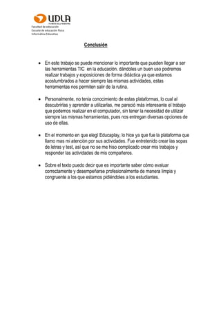 Facultad de educación
Escuela de educación física
Informática Educativa
Conclusión
 En este trabajo se puede mencionar lo importante que pueden llegar a ser
las herramientas TIC en la educación. dándoles un buen uso podremos
realizar trabajos y exposiciones de forma didáctica ya que estamos
acostumbrados a hacer siempre las mismas actividades, estas
herramientas nos permiten salir de la rutina.
 Personalmente, no tenia conocimiento de estas plataformas, lo cual al
descubrirlas y aprender a utilizarlas, me pareció más interesante el trabajo
que podemos realizar en el computador, sin tener la necesidad de utilizar
siempre las mismas herramientas, pues nos entregan diversas opciones de
uso de ellas.
 En el momento en que elegí Educaplay, lo hice ya que fue la plataforma que
llamo mas mi atención por sus actividades. Fue entretenido crear las sopas
de letras y test, así que no se me hiso complicado crear mis trabajos y
responder las actividades de mis compañeros.
 Sobre el texto puedo decir que es importante saber cómo evaluar
correctamente y desempeñarse profesionalmente de manera limpia y
congruente a los que estamos pidiéndoles a los estudiantes.
 