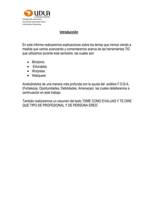 Facultad de educación
Escuela de educación física
Informática Educativa
Introducción
En este informe realizaremos explicaciones sobre los temas que iremos viendo a
medida que vamos avanzando y comentaremos acerca de las herramientas TIC
que utilizamos durante este semestre, las cuales son:
 Mindomo
 Educaplay
 Worpress
 Webquest.
Analizándolos de una manera más profunda con la ayuda del análisis F.O.D.A.
(Fortalezas, Oportunidades, Debilidades, Amenazas) las cuales detallaremos a
continuación en este trabajo.
También realizaremos un resumen del texto “DIME COMO EVALUAS Y TE DIRE
QUE TIPO DE PROFESIONAL Y DE PERSONA ERES”.
 