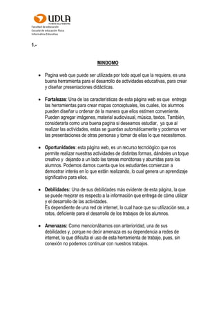 Facultad de educación
Escuela de educación física
Informática Educativa
1.-
MINDOMO
 Pagina web que puede ser utilizada por todo aquel que la requiera, es una
buena herramienta para el desarrollo de actividades educativas, para crear
y diseñar presentaciones didácticas.
 Fortalezas: Una de las características de esta página web es que entrega
las herramientas para crear mapas conceptuales, los cuales, los alumnos
pueden diseñar u ordenar de la manera que ellos estimen conveniente.
Pueden agregar imágenes, material audiovisual, música, textos. También,
considerarla como una buena pagina si deseamos estudiar, ya que al
realizar las actividades, estas se guardan automáticamente y podemos ver
las presentaciones de otras personas y tomar de ellas lo que necesitemos.
 Oportunidades: esta página web, es un recurso tecnológico que nos
permite realizar nuestras actividades de distintas formas, dándoles un toque
creativo y dejando a un lado las tareas monótonas y aburridas para los
alumnos. Podemos darnos cuenta que los estudiantes comienzan a
demostrar interés en lo que están realizando, lo cual genera un aprendizaje
significativo para ellos.
 Debilidades: Una de sus debilidades más evidente de esta página, la que
se puede mejorar es respecto a la información que entrega de cómo utilizar
y el desarrollo de las actividades.
Es dependiente de una red de internet, lo cual hace que su utilización sea, a
ratos, deficiente para el desarrollo de los trabajos de los alumnos.
 Amenazas: Como mencionábamos con anterioridad, una de sus
debilidades y, porque no decir amenaza es su dependencia a redes de
internet, lo que dificulta el uso de esta herramienta de trabajo, pues, sin
conexión no podemos continuar con nuestros trabajos.
 