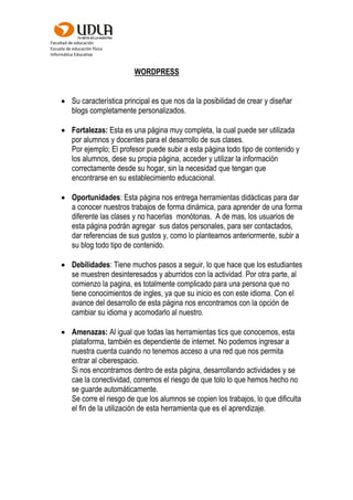 Facultad de educación
Escuela de educación física
Informática Educativa
WORDPRESS
 Su característica principal es que nos da la posibilidad de crear y diseñar
blogs completamente personalizados.
 Fortalezas: Esta es una página muy completa, la cual puede ser utilizada
por alumnos y docentes para el desarrollo de sus clases.
Por ejemplo; El profesor puede subir a esta página todo tipo de contenido y
los alumnos, dese su propia página, acceder y utilizar la información
correctamente desde su hogar, sin la necesidad que tengan que
encontrarse en su establecimiento educacional.
 Oportunidades: Esta página nos entrega herramientas didácticas para dar
a conocer nuestros trabajos de forma dinámica, para aprender de una forma
diferente las clases y no hacerlas monótonas. A de mas, los usuarios de
esta página podrán agregar sus datos personales, para ser contactados,
dar referencias de sus gustos y, como lo planteamos anteriormente, subir a
su blog todo tipo de contenido.
 Debilidades: Tiene muchos pasos a seguir, lo que hace que los estudiantes
se muestren desinteresados y aburridos con la actividad. Por otra parte, al
comienzo la pagina, es totalmente complicado para una persona que no
tiene conocimientos de ingles, ya que su inicio es con este idioma. Con el
avance del desarrollo de esta página nos encontramos con la opción de
cambiar su idioma y acomodarlo al nuestro.
 Amenazas: Al igual que todas las herramientas tics que conocemos, esta
plataforma, también es dependiente de internet. No podemos ingresar a
nuestra cuenta cuando no tenemos acceso a una red que nos permita
entrar al ciberespacio.
Si nos encontramos dentro de esta página, desarrollando actividades y se
cae la conectividad, corremos el riesgo de que tolo lo que hemos hecho no
se guarde automáticamente.
Se corre el riesgo de que los alumnos se copien los trabajos, lo que dificulta
el fin de la utilización de esta herramienta que es el aprendizaje.
 