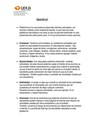 Facultad de educación
Escuela de educación física
Informática Educativa
EDUCAPLAY
 Plataforma en la cual podemos desarrollar distintas actividades, con
diversos métodos como material de estudio, lo que hace que esta
plataforma sea distinta a las otras ya que nos permite desarrollar no solo
presentaciones estilo power point, si no que encontramos varias opciones.
 Fortalezas: Tenemos como fortaleza, la variedad de actividades que
existen es esta plataforma educativa. En ella podemos realizar: test,
presentaciones, sopas de letras, crucigramas, adivinanzas, completar
oraciones, crear diálogos, dictados, ordenar letras, ordenar palabras, sopa
de letras y mapas interactivos. A los cuales podemos agregar material
audiovisual, imágenes y textos.
 Oportunidades: Con esta página podemos desarrollar variadas
actividades. De esta manera podemos captar el interés de los alumnos ya
que pueden realizar presentaciones y juegos para mejorar el aprendizaje,
ya que al tener la opción de crear algo que sea de su completo interés, el
estudiante puede comprender de mejor manera lo que se le está
entregando. También puede revisar y contestar las actividades creadas por
sus compañeros.
 Debilidades: no existe un algo que controle la veracidad de las actividades
que se publican en Educaplay.com, por lo tanto tenemos que ser
cuidadosos al momento de elegir cualquier contenido.
Presenta errores en algunas actividades, como por ejemplo: En la
presentación y mapas interactivos.
 Amenazas: Una de las amenazas que podemos encontrar es que los
estudiantes pueden ingresar a otras páginas de internet para resolver las
actividades creadas por otros compañeros y por el profesor.
También, corremos el riesgo de encontrarnos con alteraciones de conexión
a internet, lo cual dificulta todo tipo de actividades realizadas en esta
plataforma.
 