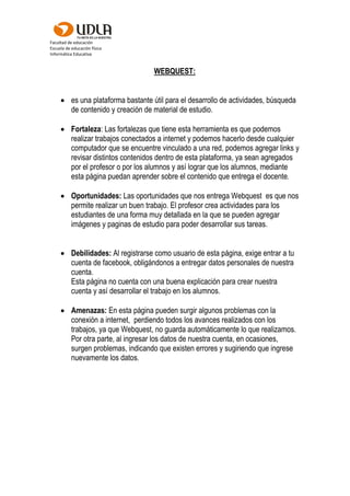 Facultad de educación
Escuela de educación física
Informática Educativa
WEBQUEST:
 es una plataforma bastante útil para el desarrollo de actividades, búsqueda
de contenido y creación de material de estudio.
 Fortaleza: Las fortalezas que tiene esta herramienta es que podemos
realizar trabajos conectados a internet y podemos hacerlo desde cualquier
computador que se encuentre vinculado a una red, podemos agregar links y
revisar distintos contenidos dentro de esta plataforma, ya sean agregados
por el profesor o por los alumnos y así lograr que los alumnos, mediante
esta página puedan aprender sobre el contenido que entrega el docente.
 Oportunidades: Las oportunidades que nos entrega Webquest es que nos
permite realizar un buen trabajo. El profesor crea actividades para los
estudiantes de una forma muy detallada en la que se pueden agregar
imágenes y paginas de estudio para poder desarrollar sus tareas.
 Debilidades: Al registrarse como usuario de esta página, exige entrar a tu
cuenta de facebook, obligándonos a entregar datos personales de nuestra
cuenta.
Esta página no cuenta con una buena explicación para crear nuestra
cuenta y así desarrollar el trabajo en los alumnos.
 Amenazas: En esta página pueden surgir algunos problemas con la
conexión a internet, perdiendo todos los avances realizados con los
trabajos, ya que Webquest, no guarda automáticamente lo que realizamos.
Por otra parte, al ingresar los datos de nuestra cuenta, en ocasiones,
surgen problemas, indicando que existen errores y sugiriendo que ingrese
nuevamente los datos.
 