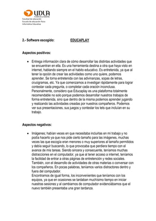 Facultad de educación
Escuela de educación física
Informática Educativa
2.- Software escogido: EDUCAPLAY
Aspectos positivos:
 Entrega información clara de cómo desarrollar las distintas actividades que
se encuentran en ella. Es una herramienta destina a otra que haya visto en
internet, hablando siempre en el habito educativo. Es entretenida, ya que al
tener la opción de crear las actividades como uno quiere, podemos
aprender. Se torna entretenida con las adivinanzas, sopas de letras,
crucigramas, etc. Ya que comenzamos a investigar rápidamente para lograr
contestar cada pregunta, o completar cada oración inconclusa.
Personalmente, considero que Educaplay es una plataforma totalmente
recomendable no solo porque podemos desarrollar nuestros trabajos de
forma entretenida, sino que dentro de la misma podemos aprender jugando
y realizando las actividades creadas por nuestros compañeros. Podemos
ver sus presentaciones, sus juegos y contestar los tets que incluían en su
trabajo.
Aspectos negativos:
 Imágenes; habían veces en que necesitaba incluirlas en mi trabajo y no
podía hacerlo ya que nos pide cierto tamaño para las imágenes, muchas
veces las que escogía eran menores o muy superiores al tamaño permitidos
y debía seguir buscando, lo que provocaba que perdiera tiempo con el
avance de mis tareas. Siendo sincera y consecuente, teníamos muchas
distracciones en el computador, ya que al tener acceso a internet, teníamos
la facilidad de entrar a otras páginas de entretención y redes sociales.
También, con el desarrollo de actividades de otras materias o conversar con
los compañeros. En pocas palabras, teníamos varios distractores dentro y
fuera del computador.
Encontramos de igual forma, los inconvenientes que teníamos con los
equipos, ya que en ocasiones se tardaban muchísimo tiempo en iniciar
nuestras sesiones y al cambiarnos de computador evidenciábamos que el
nuevo también presentaba una gran tardanza.
 