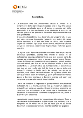 Facultad de educación
Escuela de educación física
Informática Educativa
Resumen texto.
 La evaluación tiene dos componentes básicos el primero es la
comprobación de los aprendizajes realizados, este es muy difícil ya que
es bastante complicado saber si el alumno a cumplido con dicho
aprendizaje. Y el otro componente es de explicación y atribución, se
basa en que si no se aprende es netamente responsabilidad del que
está aprendiendo.
El conocimiento académico tiene doble valor, por una parte valor de uso,
esto quiere decir que tiene mucha motivación, con sentido, útil, posee
mucha relevancia. Y por otro lado valor de cambio, aquí se puede
canjear por una nota. Aquí lo que importa es que predomine el valor de
uso ya que este lo que predomina es el aprendizaje y no la nota que se
obtendrá.
De alguna u otra forma la evaluación condiciona todo el proceso de
enseñanza aprendizaje. Cuando más importa la calidad de las
calificaciones es porque el conocimiento pasa a un segundo plano. Se
observa con preocupación como el alumno y grupos enteros forcejan
con los profesores para que se acorten los programas y que las materias
sean más fáciles para que así se les complique menos la forma de
aprobar todo, se ve claramente a los alumnos intentando perder clases
para que así todo resulte más fácil. La forma en que se aplica una
evaluación potencia o debilita según los criterios que ejecute un
evaluador, si se ordena de forma compleja las siguientes tareas, está
claro que será en orden descendente, y que la primera será memorizar
que es la de menor potencia, y la de mayor potencia será crear, pero
claramente en una prueba esta de forma invertida.
Una de las causas de la simplicidad es que se confunde evaluación con
calificación, no es lo mismo poner una nota que realizar un proceso de
evaluación con todos sus aspectos. Otra es la forma de seleccionar los
contenidos que se evaluaran y por ultimo esta la tecnificación que
desplaza a la evaluación de formas más complejas como las justicia, la
diversidad y las emociones.
La evaluación permite develar las concepciones del evaluador. Sobre la
naturaleza de la inteligencia es posible aclarar que se piensa que la
inteligencia es un factor con el cual se nace que no es posible
desarrollar, en ese caso sería mucha más fácil clasificar por grupos de
 