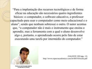 “Para a implantação dos recursos tecnológicos e de forma
    eficaz na educação são necessários quatro ingredientes
   básicos: o computador, o software educativo, o professor
capacitado para usar o computador como meio educacional e o
 aluno”, sendo que nenhum sobressai o outro. O autor acentua
  que, “o computador não é mais o instrumento que ensina o
  aprendiz, mas a ferramenta com a qual o aluno desenvolve
    algo e, portanto, o aprendizado ocorre pelo fato de estar
    executando uma tarefa por intermédio do computador.”




                                                     (VALENTE 1993 pág.: 13)
                          http://www.espacoacademico.com.br/085/85rocha.pdf
 