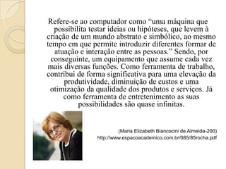 Refere-se ao computador como “uma máquina que
   possibilita testar ideias ou hipóteses, que levem à
criação de um mundo abstrato e simbólico, ao mesmo
tempo em que permite introduzir diferentes formar de
   atuação e interação entre as pessoas.” Sendo, por
 conseguinte, um equipamento que assume cada vez
mais diversas funções. Como ferramenta de trabalho,
contribui de forma significativa para uma elevação da
      produtividade, diminuição de custos e uma
 otimização da qualidade dos produtos e serviços. Já
      como ferramenta de entretenimento as suas
           possibilidades são quase infinitas.


                         (Maria Elizabeth Biancocini de Almeida-200)
                http://www.espacoacademico.com.br/085/85rocha.pdf
 