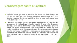 Considerações sobre o Capítulo:
 Podemos dizer que com à aparição dos meios de comunicação na
década de 1970, ao invés de uma ideia que possibilitasse a todos o
direito e acesso de forma igualitária, tem-se este meio como uma
ideia de lucro e poder.
 “A função ideológica e comunicativa carregaria todas as contradições
atendentes da realidade perpetuadas a partir de uma ótica de classe,
ou seja, a da classe dominante. Essa classe, ao deter seus próprios
meios, os usaria no sentido de fazer prevalecer seu poder. Por essa
razão, considera-se de fundamental importância, do ponto de vista da
análise marxista, decodificar a natureza da comunicação, além de
identificar os detentores desses meios e a natureza das mediações
estabelecidas com os demais membros da sociedade.” (VICENTE,
2009)
 