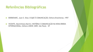 Referências Bibliográficas
 BORDENAVE, Juan E. Díaz; O QUE É COMUNICAÇÃO; Editora Brasiliense, 1997
 VICENTE, Maximiliano Martin; HISTÓRIA E COMUNICAÇÃO NA NOVA ORDEM
INTERNACIONAL; Editora UNESP, 2009, São Paulo – SP
 