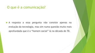 O que é a comunicação?
 A resposta a essa pergunta não consiste apenas na
evolução da tecnologia, mas sim numa questão muito mais
aprofundada que é o “homem social” lá na década de 70.
 