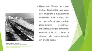  Houve nas décadas anteriores
muitas teorizações nas áreas
que envolvem o evolucionismo
do homem. A partir disso, tem-
se um enfoque nos quesitos:
planejamento econômico,
urbanismo, poluição ambiental,
racionalização do trânsito e
sistemas de comercialização
em grande escala.
Imagem - Leblon 13/02/1975
Fonte: Foi um rio que passou. Disponível em:
http://www.rioquepassou.com.br/2010/11/17/av-delfim-
moreira-1975-novo-urbanismo/
 