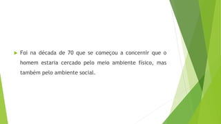  Foi na década de 70 que se começou a concernir que o
homem estaria cercado pelo meio ambiente físico, mas
também pelo ambiente social.
 