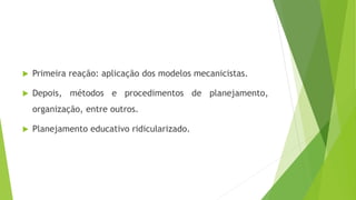  Primeira reação: aplicação dos modelos mecanicistas.
 Depois, métodos e procedimentos de planejamento,
organização, entre outros.
 Planejamento educativo ridicularizado.
 