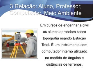 Em cursos de engenharia civil
os alunos aprendem sobre
topografia usando Estação
Total. É um instrumento com
computador interno utilizado
na medida de ângulos e
distâncias de terrenos.
3 Relação: Aluno, Professor,
Computador, Meio Ambiente
 