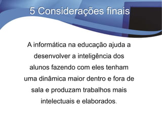 A informática na educação ajuda a
desenvolver a inteligência dos
alunos fazendo com eles tenham
uma dinâmica maior dentro e fora de
sala e produzam trabalhos mais
intelectuais e elaborados.
5 Considerações finais
 
