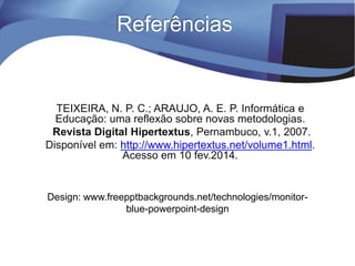 Referências
Design: www.freepptbackgrounds.net/technologies/monitor-
blue-powerpoint-design
TEIXEIRA, N. P. C.; ARAUJO, A. E. P. Informática e
Educação: uma reflexão sobre novas metodologias.
Revista Digital Hipertextus, Pernambuco, v.1, 2007.
Disponível em: http://www.hipertextus.net/volume1.html.
Acesso em 10 fev.2014.
 
