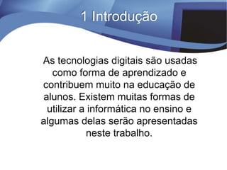 1 Introdução
As tecnologias digitais são usadas
como forma de aprendizado e
contribuem muito na educação de
alunos. Existem muitas formas de
utilizar a informática no ensino e
algumas delas serão apresentadas
neste trabalho.
 