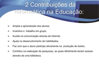 2 Contribuições da
Informática na Educação:
 Amplia o aprendizado dos alunos;
 Incentiva o trabalho em grupo;
 Auxilia na comunicação através da Internet;
 Ajuda no desenvolvimento de habilidades;
 Faz com que o aluno participe ativamente na produção de textos;
 Contribui na realização de pesquisas, as quais dificilmente teriam acesso
através de uma biblioteca.
 
