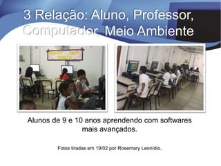 Alunos de 9 e 10 anos aprendendo com softwares
mais avançados.
Fotos tiradas em 19/02 por Rosemary Leonídio.
3 Relação: Aluno, Professor,
Computador, Meio Ambiente
 
