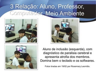 3 Relação: Aluno, Professor,
Computador, Meio Ambiente
Aluno de inclusão (esquerda), com
diagnóstico de paralisia cerebral e
apresenta atrofia dos membros.
Domina bem o teclado e os softwares.
Fotos tiradas em 19/02 por Rosemary Leonídio.
 