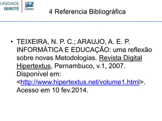 4 Referencia Bibliográfica
• TEIXEIRA, N. P. C.; ARAUJO, A. E. P.
INFORMÁTICA E EDUCAÇÃO: uma reflexão
sobre novas Metodologias. Revista Digital
Hipertextus, Pernambuco, v.1, 2007.
Disponível em:
<http://www.hipertextus.net/volume1.html>.
Acesso em 10 fev.2014.
 