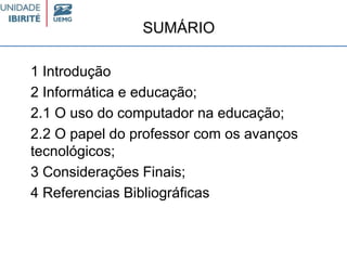 SUMÁRIO
1 Introdução
2 Informática e educação;
2.1 O uso do computador na educação;
2.2 O papel do professor com os avanços
tecnológicos;
3 Considerações Finais;
4 Referencias Bibliográficas
 