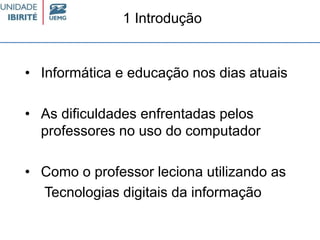 • Informática e educação nos dias atuais
• As dificuldades enfrentadas pelos
professores no uso do computador
• Como o professor leciona utilizando as
Tecnologias digitais da informação
1 Introdução
 