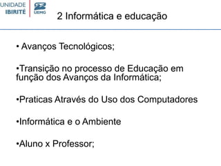 2 Informática e educação
• Avanços Tecnológicos;
•Transição no processo de Educação em
função dos Avanços da Informática;
•Praticas Através do Uso dos Computadores
•Informática e o Ambiente
•Aluno x Professor;
 