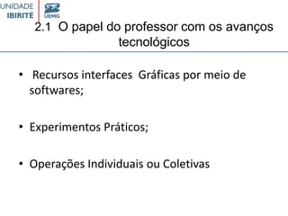 2.1 O papel do professor com os avanços
tecnológicos
• Recursos interfaces Gráficas por meio de
softwares;
• Experimentos Práticos;
• Operações Individuais ou Coletivas
 