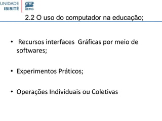 2.2 O uso do computador na educação;
• Recursos interfaces Gráficas por meio de
softwares;
• Experimentos Práticos;
• Operações Individuais ou Coletivas
 
