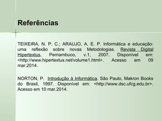 Referências
TEIXEIRA, N. P. C.; ARAUJO, A. E. P. Informática e educação:
uma reflexão sobre novas Metodologias. Revista Digital
Hipertextus, Pernambuco, v.1, 2007. Disponível em:
<http://www.hipertextus.net/volume1.html>. Acesso em 09
mar.2014.
NORTON, P. Introdução à Informática. São Paulo, Makron Books
do Brasil, 1997. Disponível em: <http://www.dsc.ufcg.edu.br>.
Acesso em 10 mar.2014.
 