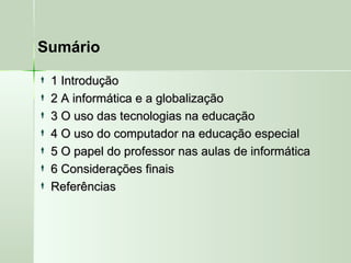 Sumário
 1 Introdução1 Introdução
 2 A informática e a globalização2 A informática e a globalização
 3 O uso das tecnologias na educação3 O uso das tecnologias na educação
 4 O uso do computador na educação especial4 O uso do computador na educação especial
 5 O papel do professor nas aulas de informática5 O papel do professor nas aulas de informática
 6 Considerações finais6 Considerações finais
 ReferênciasReferências
 