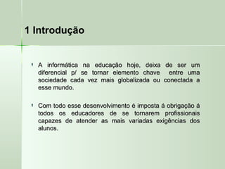 1 Introdução
 A informática na educação hoje, deixa de ser umA informática na educação hoje, deixa de ser um
diferencial p/ se tornar elemento chave entre umadiferencial p/ se tornar elemento chave entre uma
sociedade cada vez mais globalizada ou conectada asociedade cada vez mais globalizada ou conectada a
esse mundo.esse mundo.
 Com todo esse desenvolvimento é imposta á obrigação áCom todo esse desenvolvimento é imposta á obrigação á
todos os educadores de se tornarem profissionaistodos os educadores de se tornarem profissionais
capazes de atender as mais variadas exigências doscapazes de atender as mais variadas exigências dos
alunos.alunos.
 