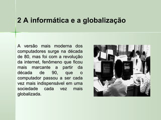 2 A informática e a globalização
A versão mais moderna dosA versão mais moderna dos
computadores surge na décadacomputadores surge na década
de 80, mas foi com a revoluçãode 80, mas foi com a revolução
da internet, fenômeno que ficouda internet, fenômeno que ficou
mais marcante a partir damais marcante a partir da
década de 90, que odécada de 90, que o
computador passou a ser cadacomputador passou a ser cada
vez mais indispensável em umavez mais indispensável em uma
sociedade cada vez maissociedade cada vez mais
globalizada.globalizada.
 