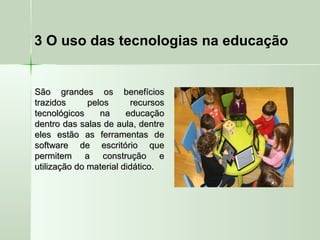 3 O uso das tecnologias na educação
São grandes os benefíciosSão grandes os benefícios
trazidos pelos recursostrazidos pelos recursos
tecnológicos na educaçãotecnológicos na educação
dentro das salas de aula, dentredentro das salas de aula, dentre
eles estão as ferramentas deeles estão as ferramentas de
software de escritório quesoftware de escritório que
permitem a construção epermitem a construção e
utilização do material didático.utilização do material didático.
 