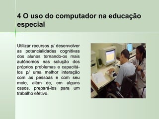 4 O uso do computador na educação
especial
Utilizar recursos p/ desenvolverUtilizar recursos p/ desenvolver
as potencialidades cognitivasas potencialidades cognitivas
dos alunos tornando-os maisdos alunos tornando-os mais
autônomos nas solução dosautônomos nas solução dos
próprios problemas e capacitá-próprios problemas e capacitá-
los p/ uma melhor interaçãolos p/ uma melhor interação
com as pessoas e com seucom as pessoas e com seu
meio, além de, em algunsmeio, além de, em alguns
casos, prepará-los para umcasos, prepará-los para um
trabalho efetivo.trabalho efetivo.
 