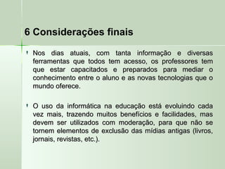 6 Considerações finais
 Nos dias atuais, com tanta informação e diversasNos dias atuais, com tanta informação e diversas
ferramentas que todos tem acesso, os professores temferramentas que todos tem acesso, os professores tem
que estar capacitados e preparados para mediar oque estar capacitados e preparados para mediar o
conhecimento entre o aluno e as novas tecnologias que oconhecimento entre o aluno e as novas tecnologias que o
mundo oferece.mundo oferece.
 O uso da informática na educação está evoluindo cadaO uso da informática na educação está evoluindo cada
vez mais, trazendo muitos benefícios e facilidades, masvez mais, trazendo muitos benefícios e facilidades, mas
devem ser utilizados com moderação, para que não sedevem ser utilizados com moderação, para que não se
tornem elementos de exclusão das mídias antigas (livros,tornem elementos de exclusão das mídias antigas (livros,
jornais, revistas, etc.).jornais, revistas, etc.).
 