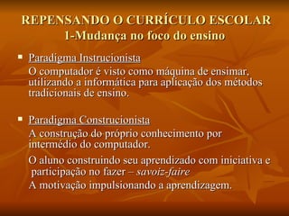 REPENSANDO O CURRÍCULO ESCOLAR
     1-Mudança no foco do ensino
   Paradigma Instrucionista
    O computador é visto como máquina de ensimar,
    utilizando a informática para aplicação dos métodos
    tradicionais de ensino.

   Paradigma Construcionista
    A construção do próprio conhecimento por
    intermédio do computador.
    O aluno construindo seu aprendizado com iniciativa e
     participação no fazer – savoir-faire
    A motivação impulsionando a aprendizagem.
 