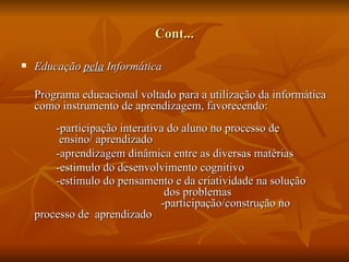 Cont...

   Educação pela Informática

    Programa educacional voltado para a utilização da informática
    como instrumento de aprendizagem, favorecendo:
        -participação interativa do aluno no processo de
         ensino/ aprendizado
        -aprendizagem dinâmica entre as diversas matérias
        -estimulo do desenvolvimento cognitivo
        -estímulo do pensamento e da criatividade na solução
                                dos problemas
                               -participação/construção no
    processo de aprendizado
 
