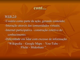 cont...
WEB 2.0
-Usuário como parte da ação, gerando conteúdo;
-Interação através das comunidades virtuais;
-Internet participativa - construção coletiva do
   conhecimento;
-Dificuldade em lidar com excesso de informação.
   “Wikipedia – Google Maps – You-Tube –
              Flickr - Slideshare ”
 