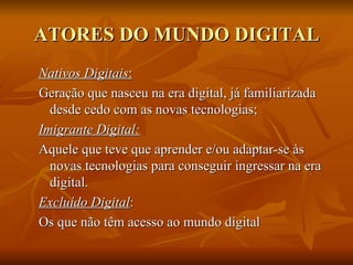 ATORES DO MUNDO DIGITAL
Nativos Digitais:
Geração que nasceu na era digital, já familiarizada desde
  cedo com as novas tecnologias;
Imigrante Digital:
Aquele que teve que aprender e/ou adaptar-se às novas
  tecnologias para conseguir ingressar na era digital.
Excluído Digital:
-questões sócio-econômicas, sem acesso às tecnologias
  necessárias;
-sub-utilização da internet: acesso não participativo, sem
  autonomia, interatividade e qualidade de uso.
 