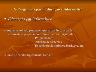 2- Programas para Educação e Informática

   Educação em Informática

-Programa voltado para profissionalização na área de
   informática, preparando o aluno para as funções de:
                      - Programador
                      - Analista de Sistemas
                      - Engenharia de softwere/hardwere, etc.

-Curso de caráter tipicamente técnico.
 