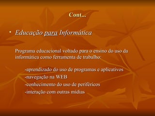Cont...

   Educação para Informática

    Programa educacional voltado para o ensino do uso da
    informática como ferramenta de trabalho:

        -aprendizado do uso de programas e aplicativos
        -navegação na WEB
        -conhecimento do uso de periféricos
        -interação com outras mídias
 